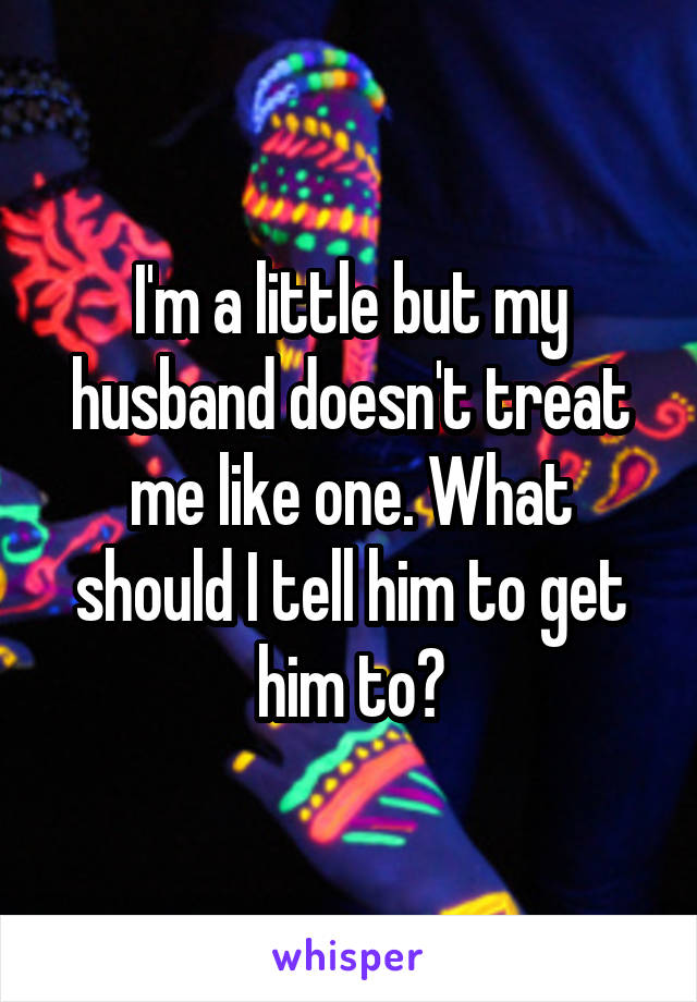 I'm a little but my husband doesn't treat me like one. What should I tell him to get him to?