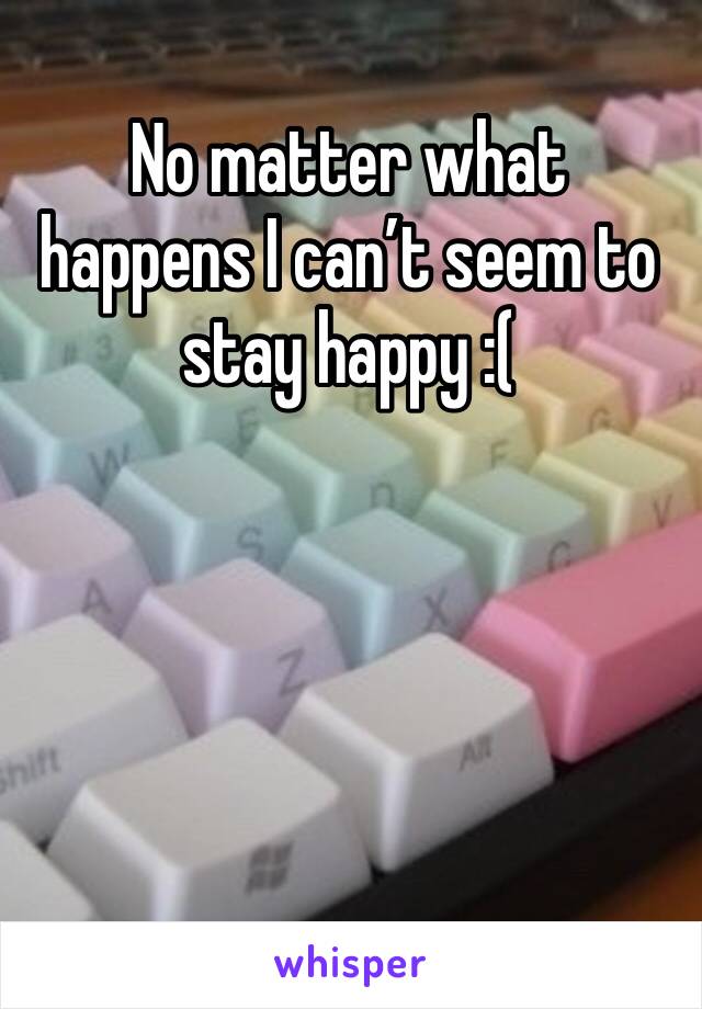 No matter what happens I can’t seem to stay happy :(