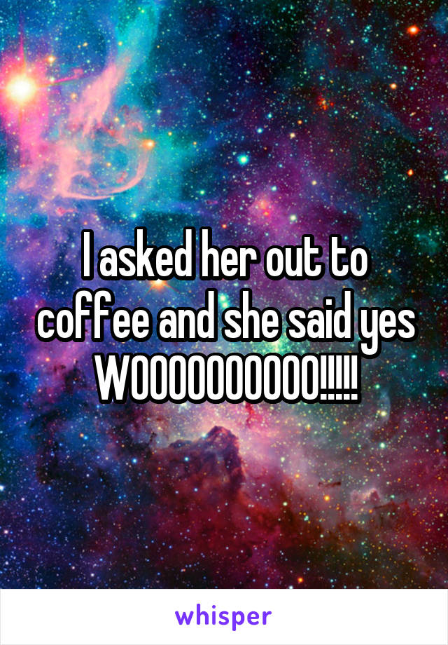 I asked her out to coffee and she said yes WOOOOOOOOOO!!!!!