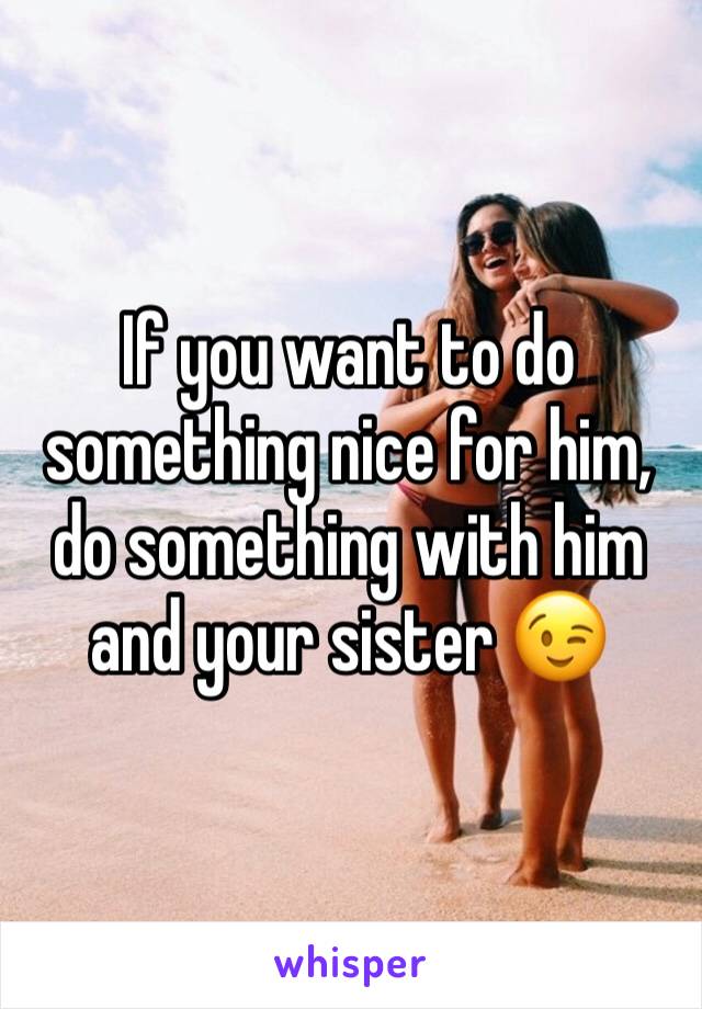 If you want to do something nice for him, do something with him and your sister 😉