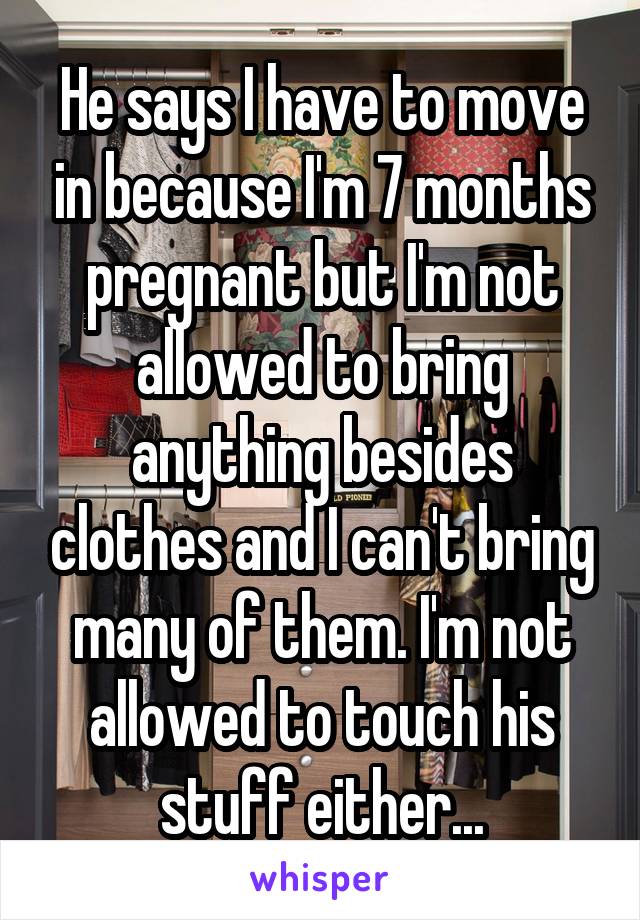 He says I have to move in because I'm 7 months pregnant but I'm not allowed to bring anything besides clothes and I can't bring many of them. I'm not allowed to touch his stuff either...