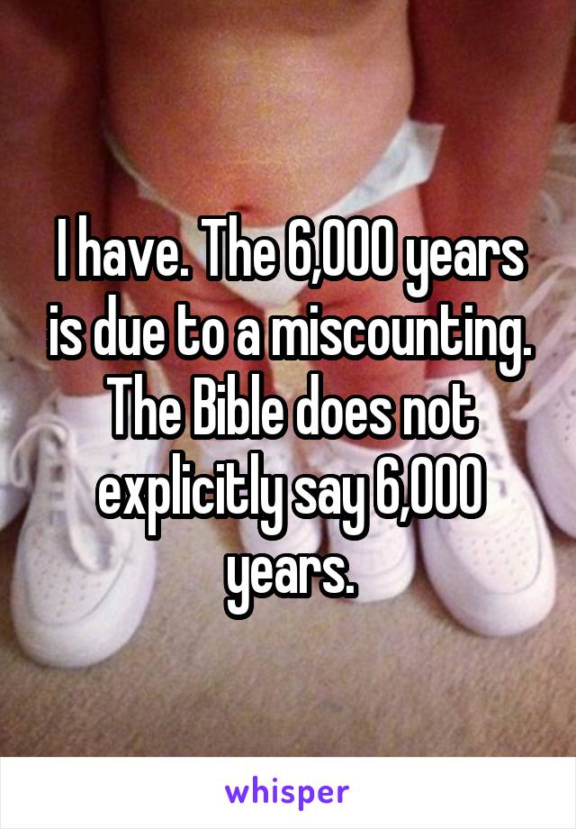 I have. The 6,000 years is due to a miscounting. The Bible does not explicitly say 6,000 years.