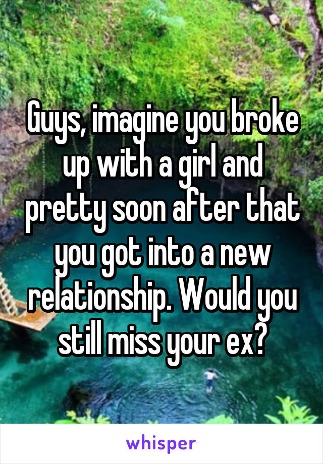 Guys, imagine you broke up with a girl and pretty soon after that you got into a new relationship. Would you still miss your ex?