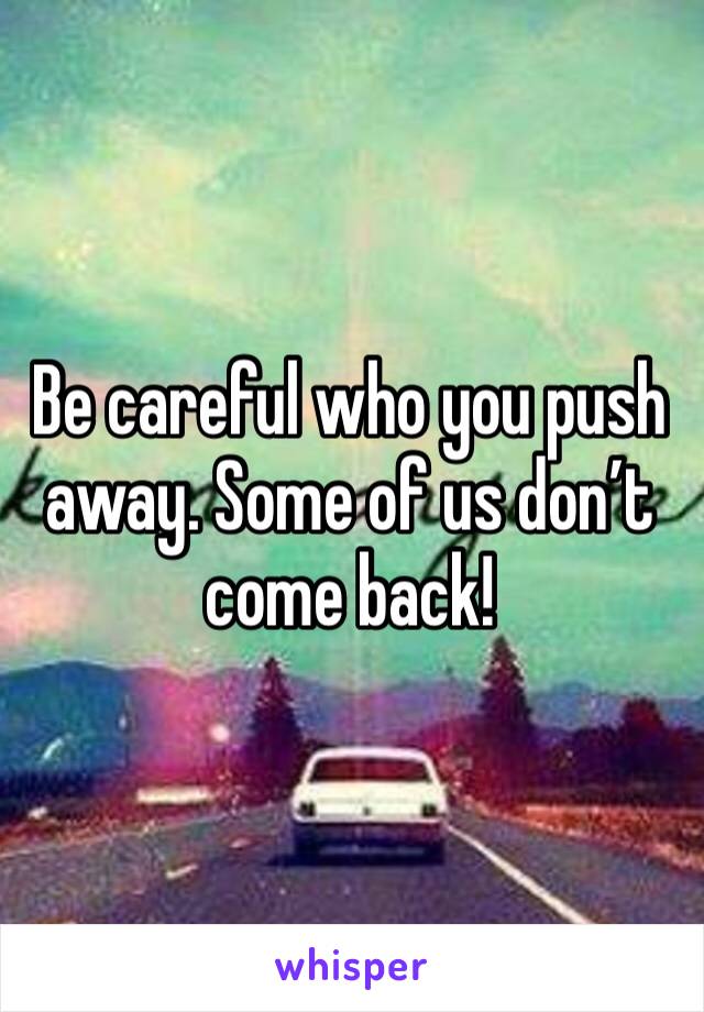 Be careful who you push away. Some of us don’t come back! 