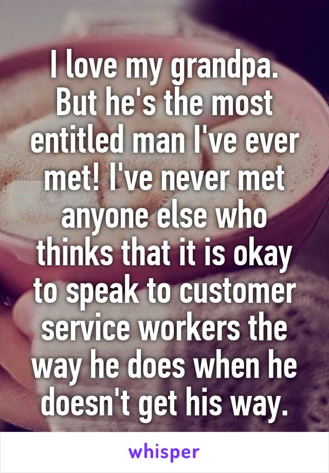 I love my grandpa.
But he's the most entitled man I've ever met! I've never met anyone else who thinks that it is okay to speak to customer service workers the way he does when he doesn't get his way.