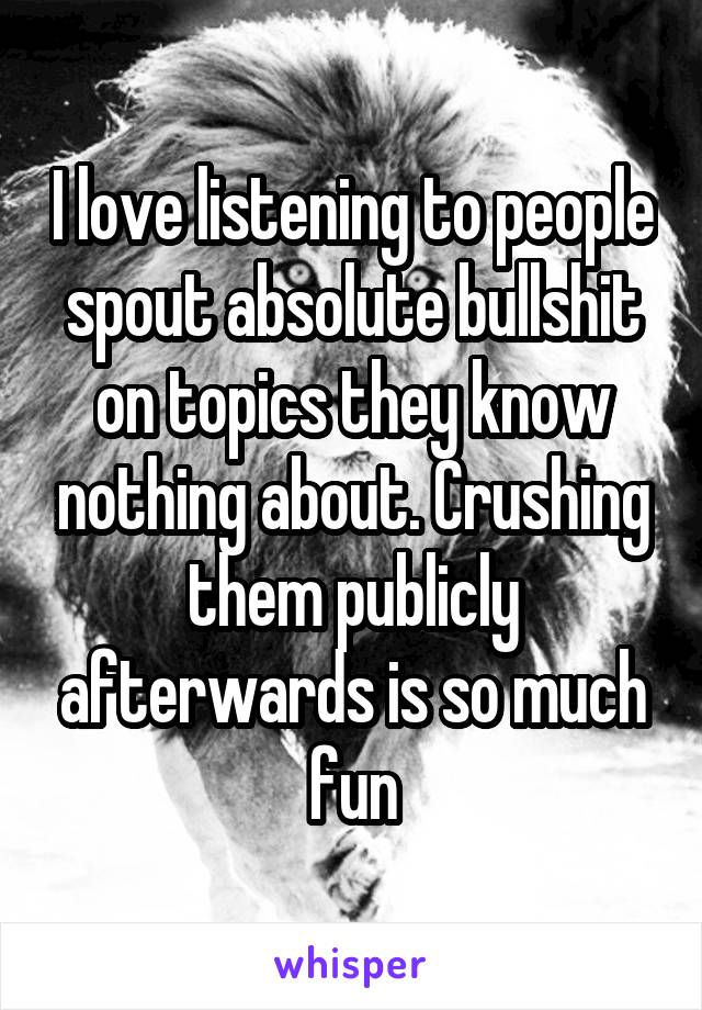 I love listening to people spout absolute bullshit on topics they know nothing about. Crushing them publicly afterwards is so much fun