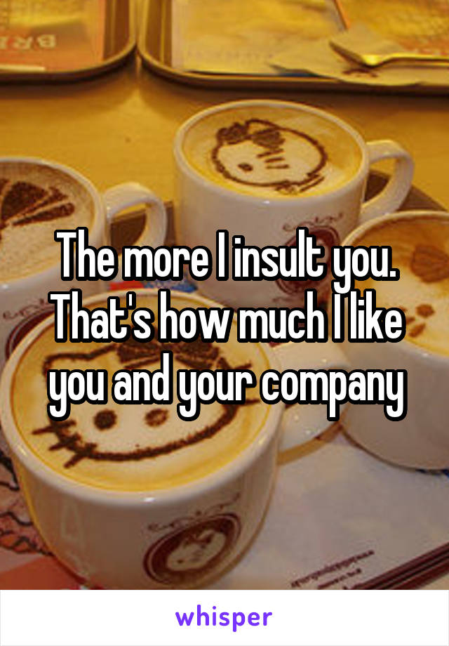 The more I insult you. That's how much I like you and your company