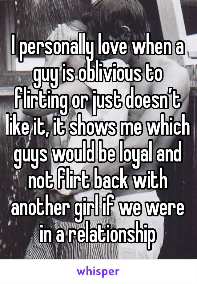 I personally love when a guy is oblivious to flirting or just doesn’t like it, it shows me which guys would be loyal and not flirt back with another girl if we were in a relationship