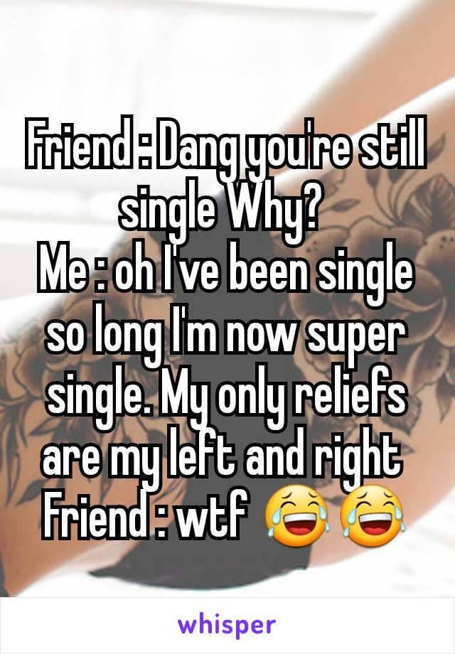 Friend : Dang you're still single Why? 
Me : oh I've been single so long I'm now super single. My only reliefs are my left and right 
Friend : wtf 😂😂