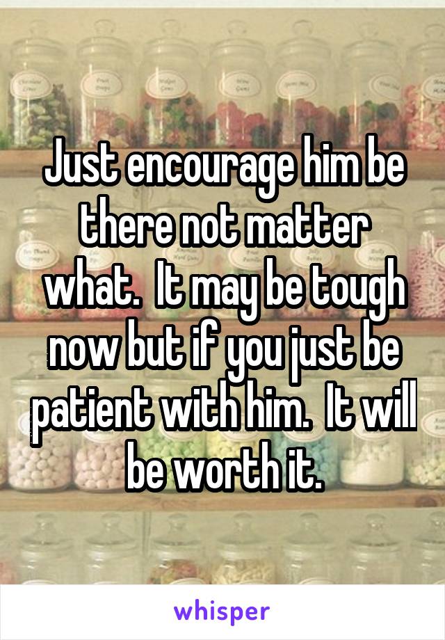 Just encourage him be there not matter what.  It may be tough now but if you just be patient with him.  It will be worth it.