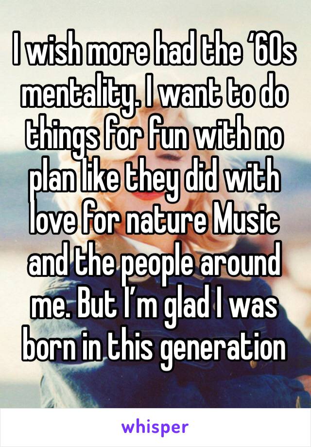 I wish more had the ‘60s mentality. I want to do things for fun with no plan like they did with love for nature Music and the people around me. But I’m glad I was born in this generation 