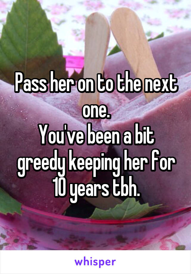 Pass her on to the next one.
You've been a bit greedy keeping her for 10 years tbh.