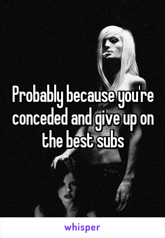Probably because you're conceded and give up on the best subs