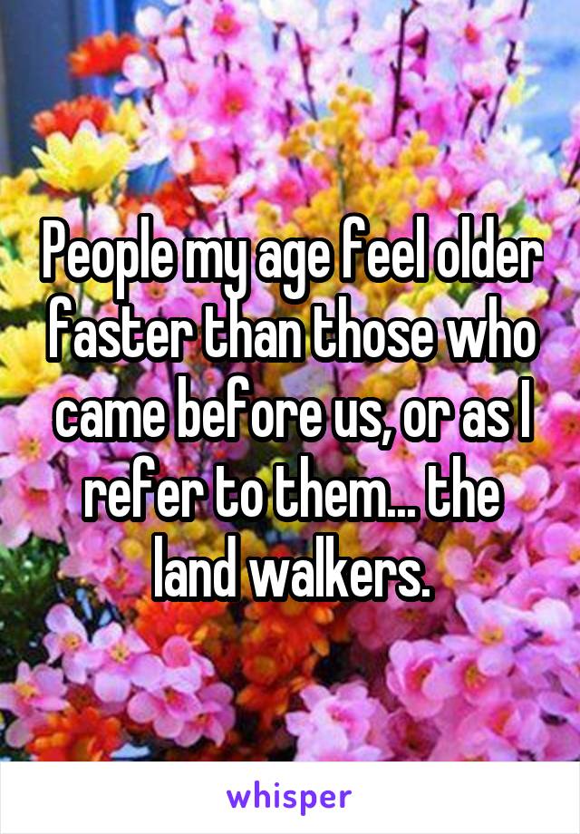 People my age feel older faster than those who came before us, or as I refer to them... the land walkers.