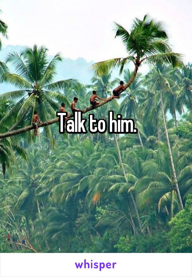 Talk to him.
