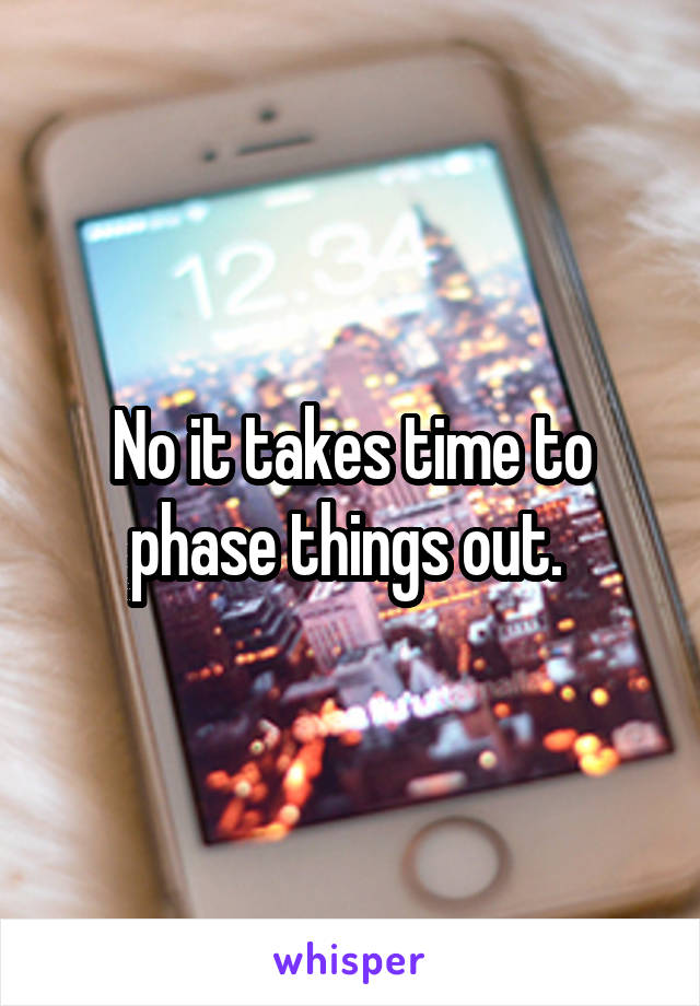 No it takes time to phase things out. 