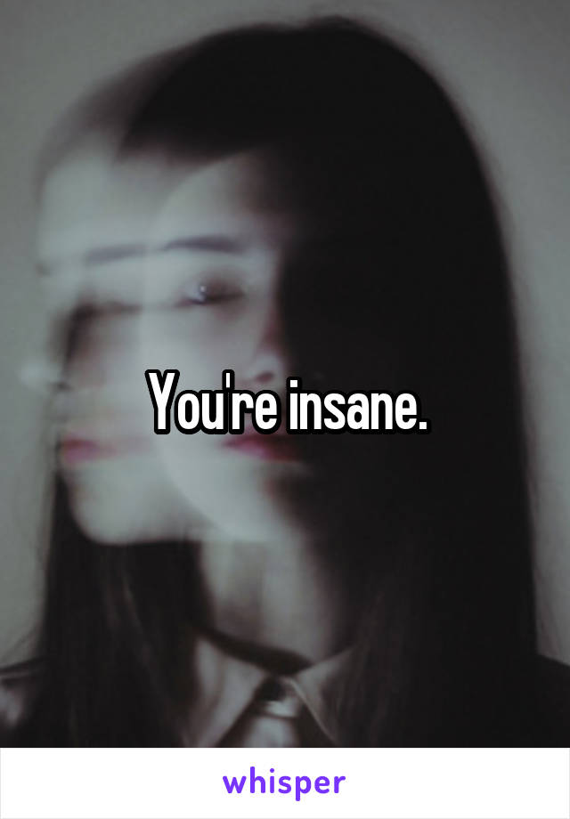 You're insane.