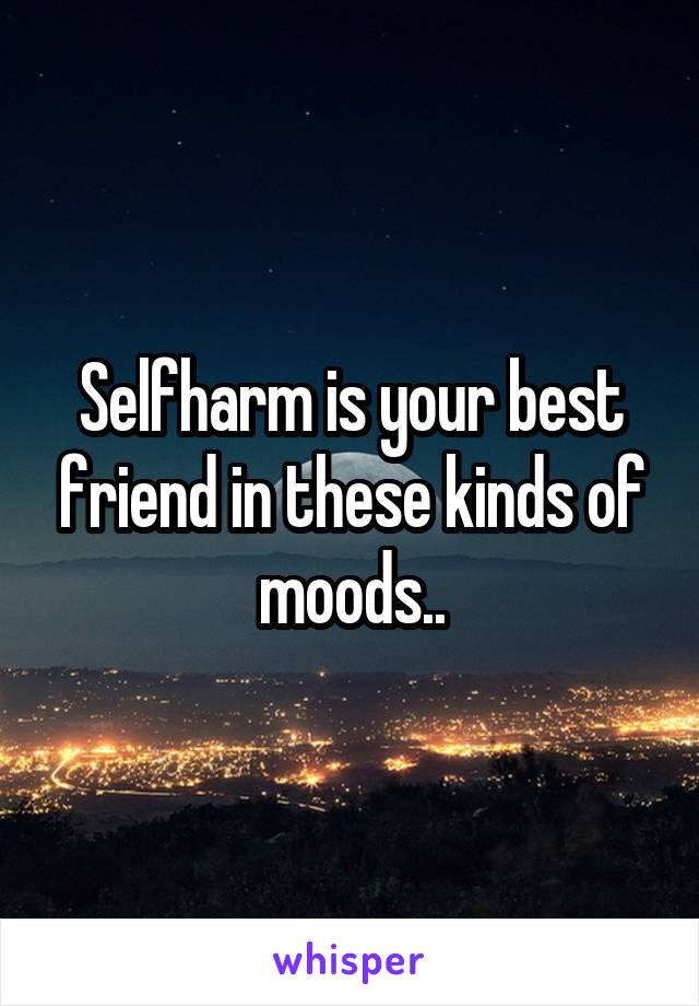 Selfharm is your best friend in these kinds of moods..