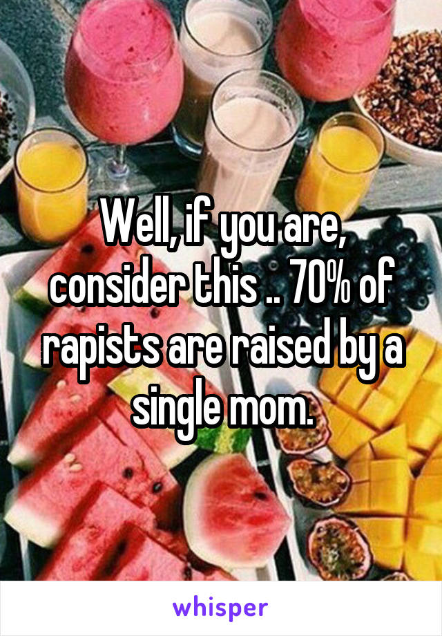 Well, if you are, consider this .. 70% of rapists are raised by a single mom.