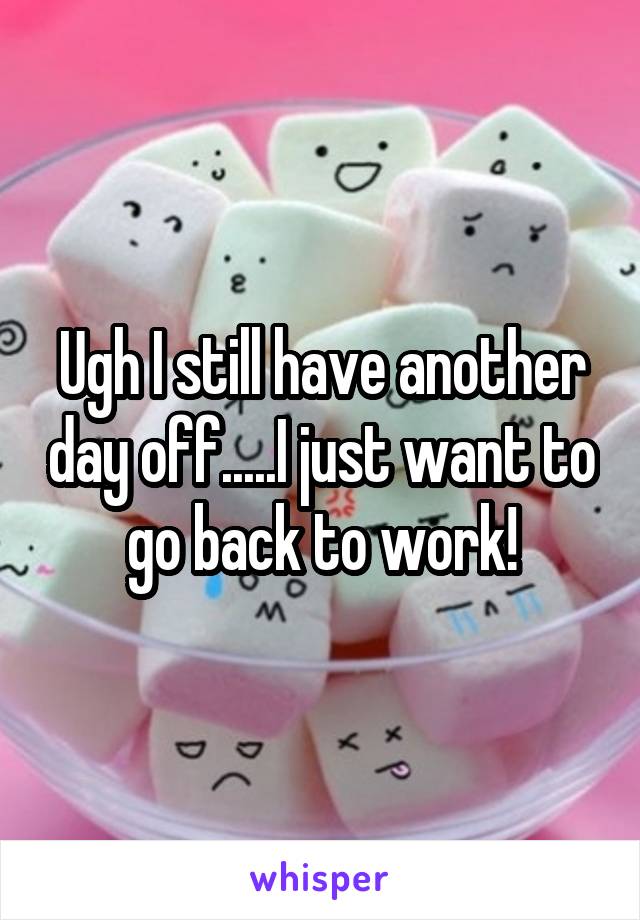 Ugh I still have another day off.....I just want to go back to work!