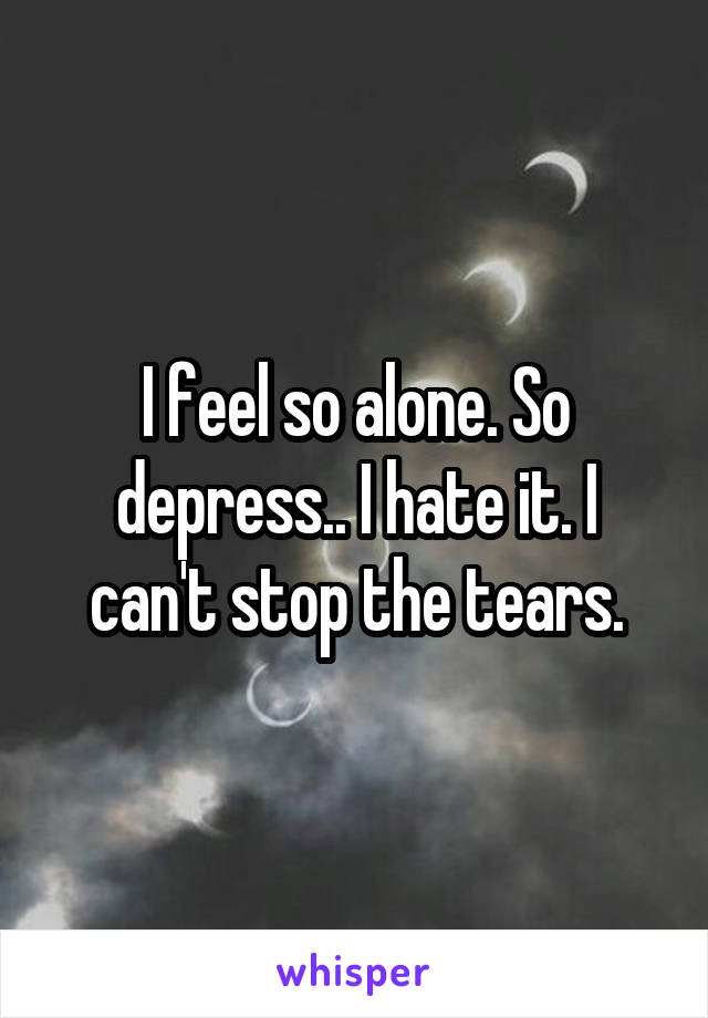 I feel so alone. So depress.. I hate it. I can't stop the tears.