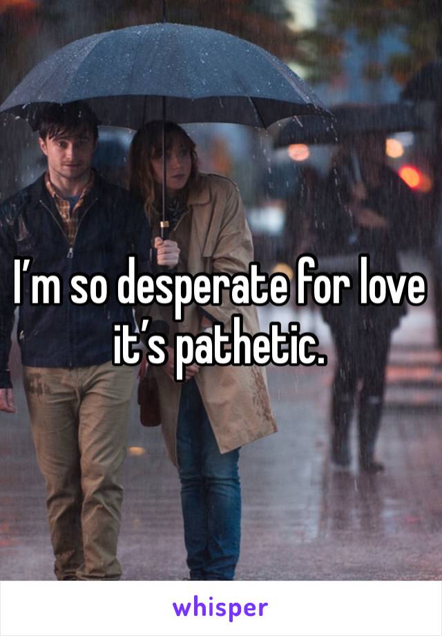 I’m so desperate for love it’s pathetic.