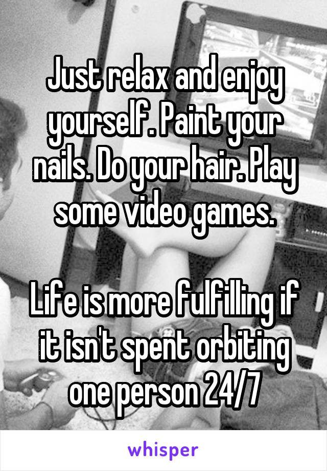 Just relax and enjoy yourself. Paint your nails. Do your hair. Play some video games.

Life is more fulfilling if it isn't spent orbiting one person 24/7