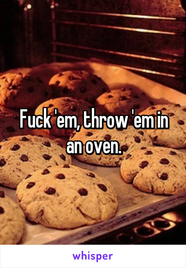 Fuck 'em, throw 'em in an oven.