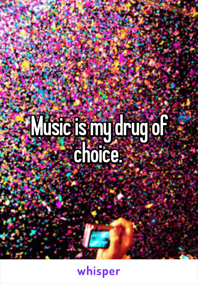 Music is my drug of choice. 