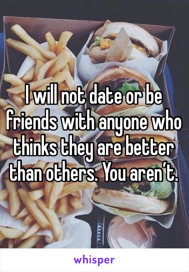 I will not date or be friends with anyone who thinks they are better than others. You aren’t. 