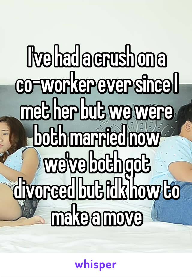 I've had a crush on a co-worker ever since I met her but we were both married now we've both got divorced but idk how to make a move