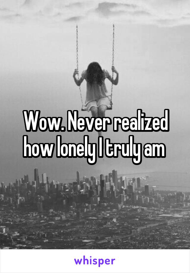 Wow. Never realized how lonely I truly am 