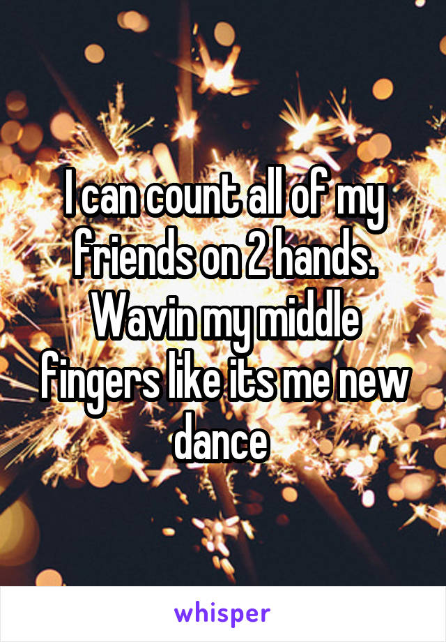 I can count all of my friends on 2 hands. Wavin my middle fingers like its me new dance 