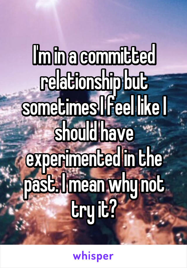 I'm in a committed relationship but sometimes I feel like I should have experimented in the past. I mean why not try it?