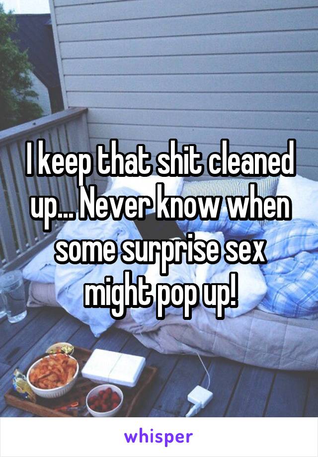 I keep that shit cleaned up... Never know when some surprise sex might pop up!