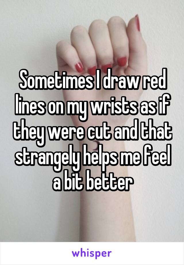 Sometimes I draw red lines on my wrists as if they were cut and that strangely helps me feel a bit better