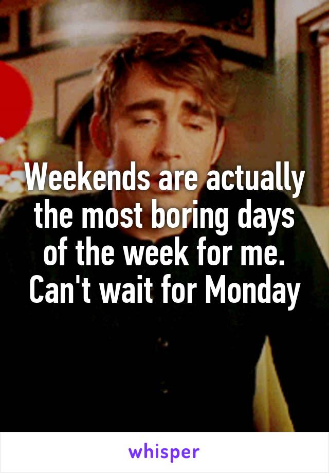 Weekends are actually the most boring days of the week for me. Can't wait for Monday