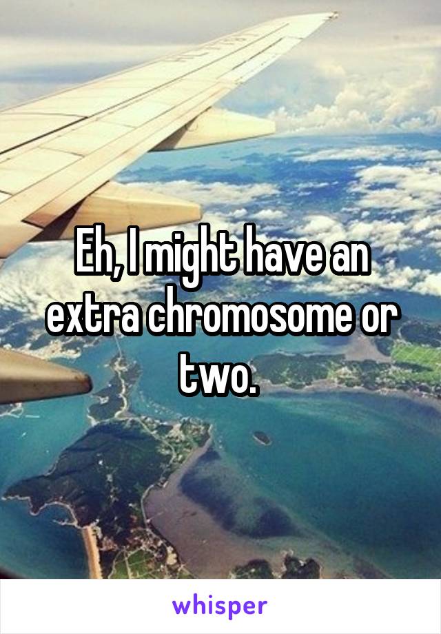 Eh, I might have an extra chromosome or two. 