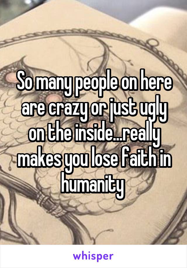 So many people on here are crazy or just ugly on the inside...really makes you lose faith in humanity 