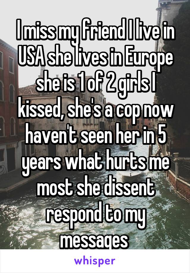 I miss my friend I live in USA she lives in Europe she is 1 of 2 girls I kissed, she's a cop now haven't seen her in 5 years what hurts me most she dissent respond to my messages 