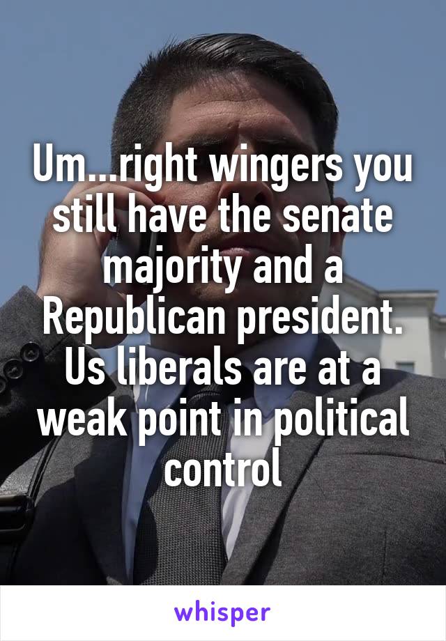 Um...right wingers you still have the senate majority and a Republican president. Us liberals are at a weak point in political control