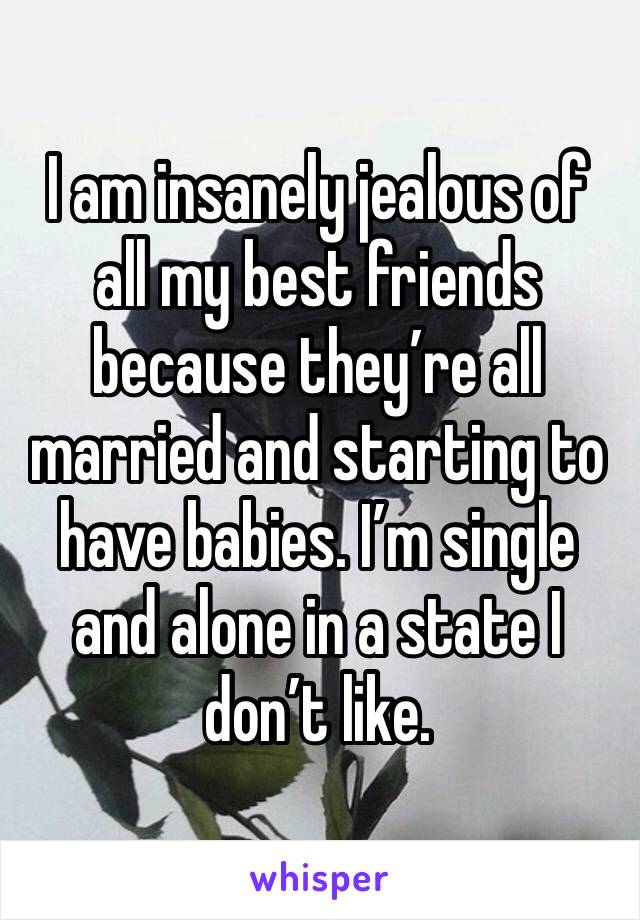 I am insanely jealous of all my best friends because they’re all married and starting to have babies. I’m single and alone in a state I don’t like. 