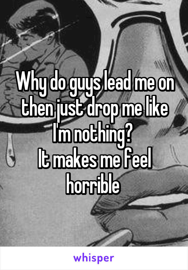Why do guys lead me on then just drop me like I'm nothing? 
It makes me feel horrible 