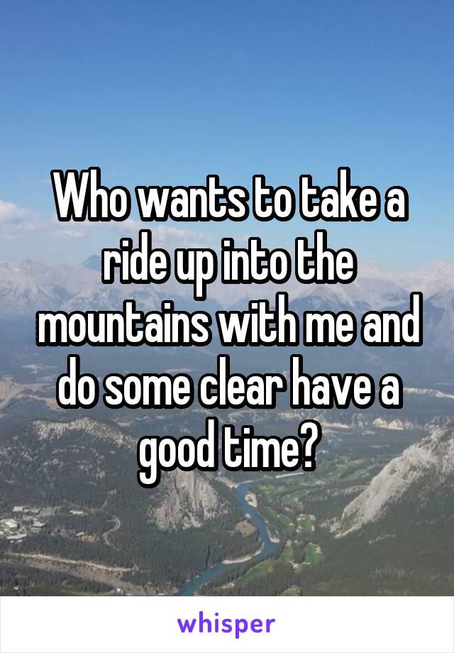 Who wants to take a ride up into the mountains with me and do some clear have a good time?