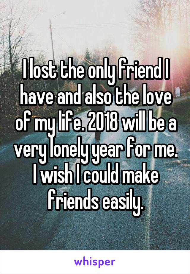I lost the only friend I have and also the love of my life. 2018 will be a very lonely year for me. I wish I could make friends easily.