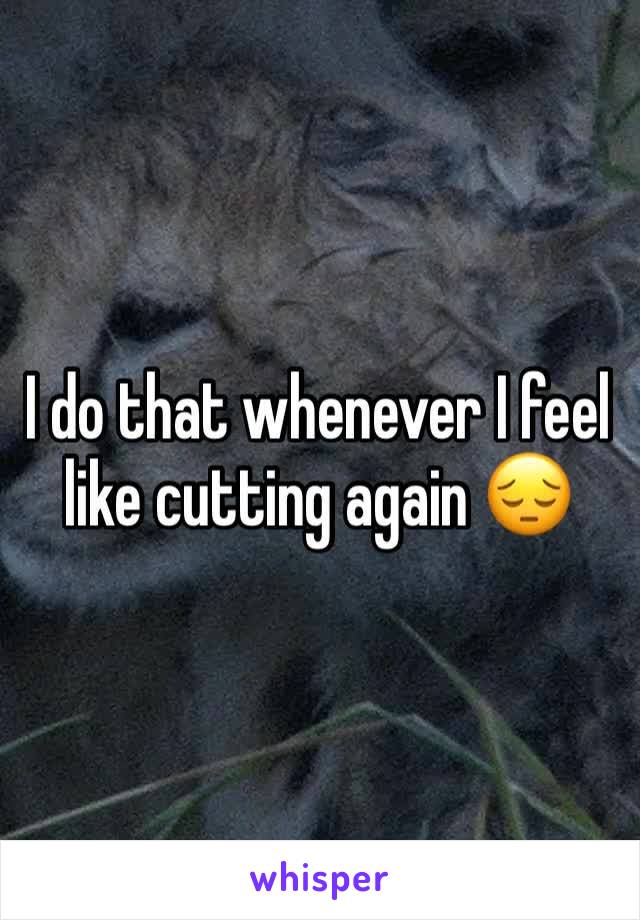 I do that whenever I feel like cutting again 😔