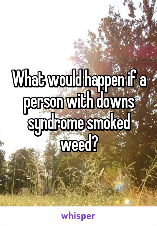 What would happen if a person with downs syndrome smoked weed?