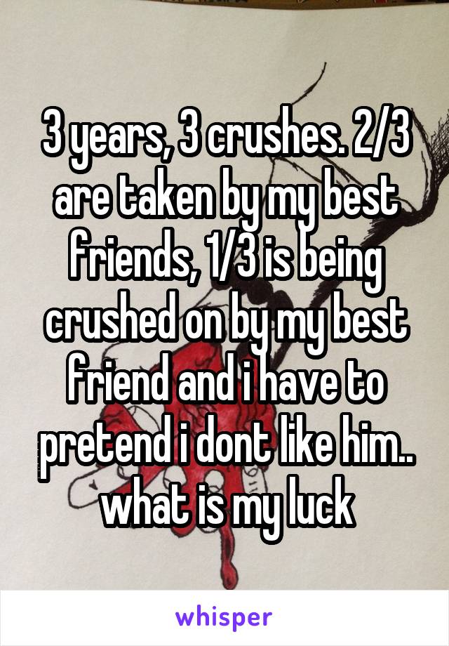 3 years, 3 crushes. 2/3 are taken by my best friends, 1/3 is being crushed on by my best friend and i have to pretend i dont like him.. what is my luck