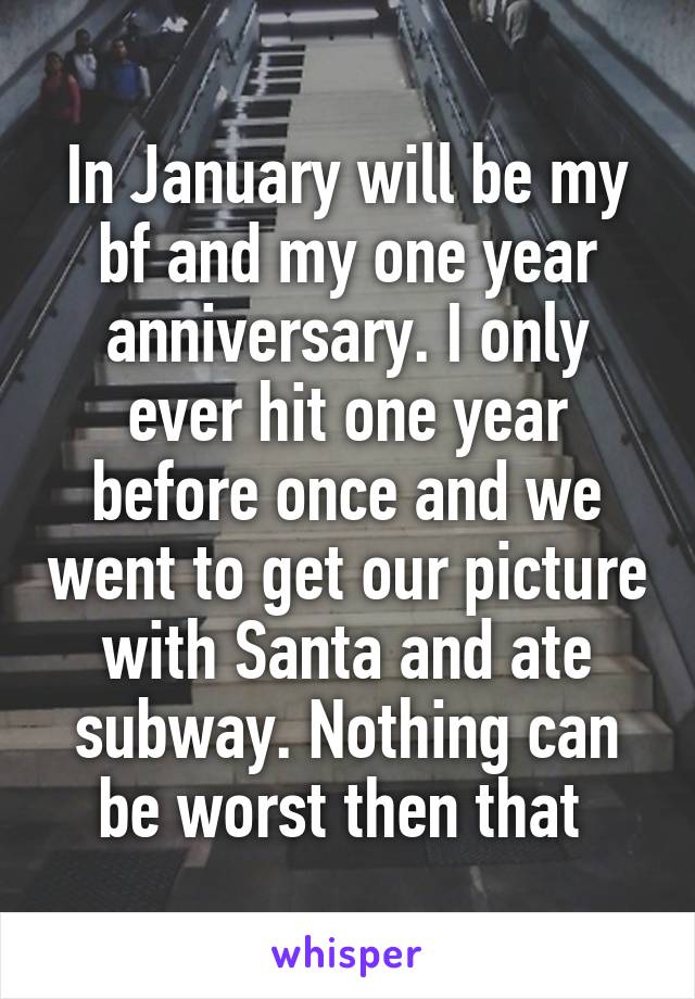 In January will be my bf and my one year anniversary. I only ever hit one year before once and we went to get our picture with Santa and ate subway. Nothing can be worst then that 