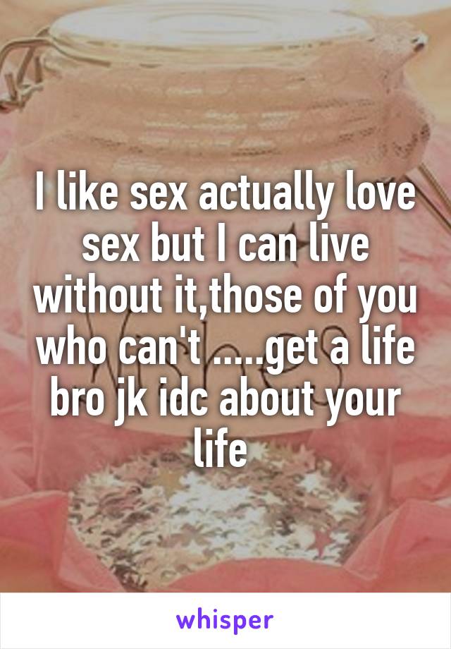 I like sex actually love sex but I can live without it,those of you who can't .....get a life bro jk idc about your life 